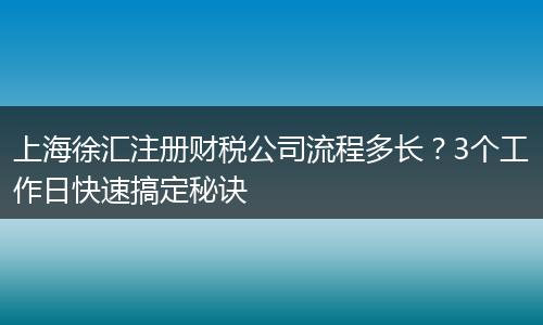 上海徐汇注册财税公司流程多长？3个工作日快速搞定秘诀