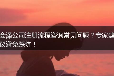 会泽公司注册流程咨询常见问题？专家建议避免踩坑！