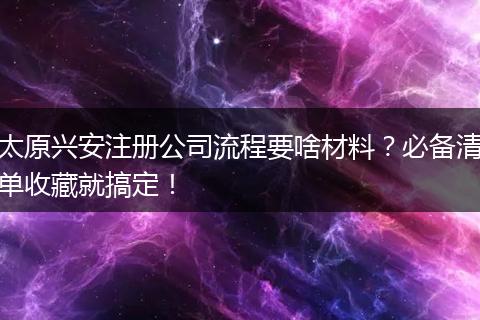 太原兴安注册公司流程要啥材料？必备清单收藏就搞定！