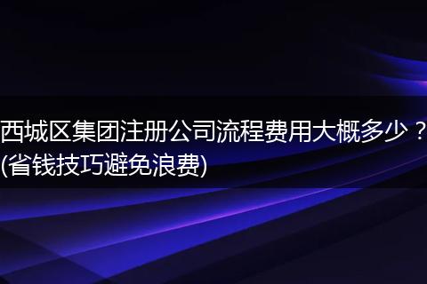 西城区集团注册公司流程费用大概多少？(省钱技巧避免浪费)
