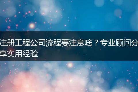 注册工程公司流程要注意啥？专业顾问分享实用经验