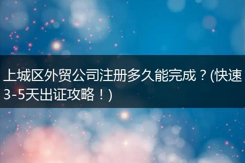 上城区外贸公司注册多久能完成？(快速3-5天出证攻略！)
