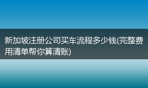 新加坡注册公司买车流程多少钱(完整费用清单帮你算清账)