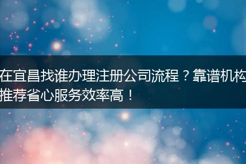 在宜昌找谁办理注册公司流程?靠谱机构推荐省心服务效率高!