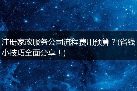 注册家政服务公司流程费用预算？(省钱小技巧全面分享！)