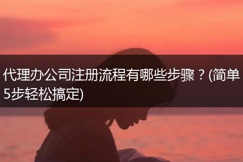 代理办公司注册流程有哪些步骤？(简单5步轻松搞定)