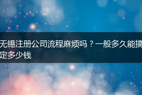 无锡注册公司流程麻烦吗？一般多久能搞定多少钱