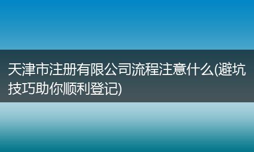 天津市注册有限公司流程注意什么(避坑技巧助你顺利登记)