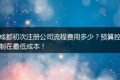 成都初次注册公司流程费用多少？预算控制在最低成本！
