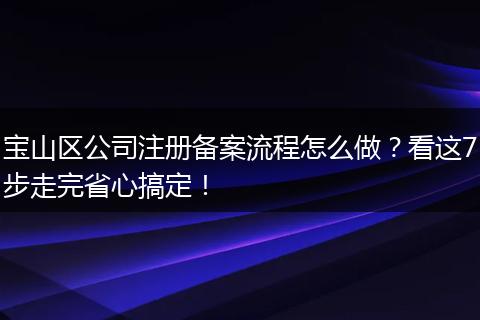 宝山区公司注册备案流程怎么做？看这7步走完省心搞定！