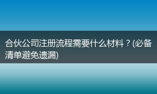 合伙公司注册流程需要什么材料？(必备清单避免遗漏)