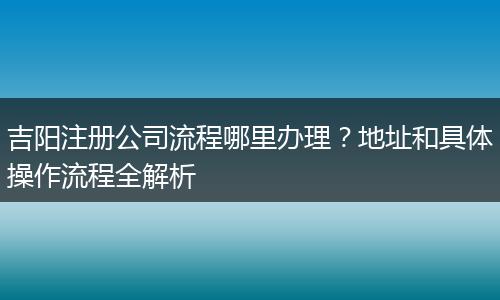 吉阳注册公司流程哪里办理？地址和具体操作流程全解析