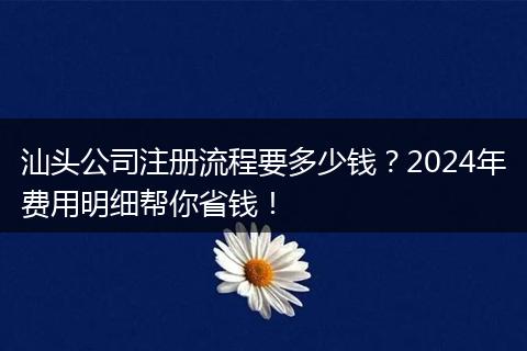汕头公司注册流程要多少钱？2024年费用明细帮你省钱！