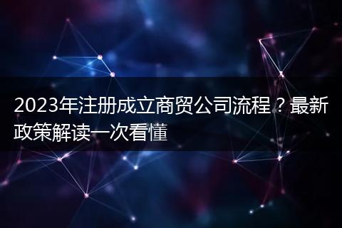 2023年注册成立商贸公司流程?最新政策解读一次看懂