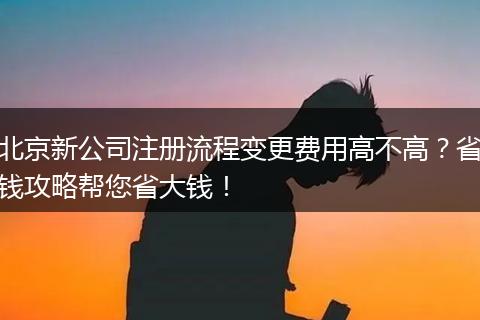 北京新公司注册流程变更费用高不高？省钱攻略帮您省大钱！