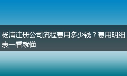 杨浦注册公司流程费用多少钱?费用明细表一看就懂