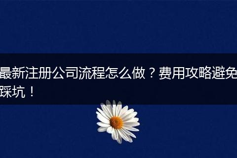 最新注册公司流程怎么做？费用攻略避免踩坑！