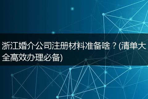 浙江婚介公司注册材料准备啥？(清单大全高效办理必备)