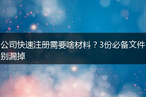 公司快速注册需要啥材料?3份必备文件别漏掉