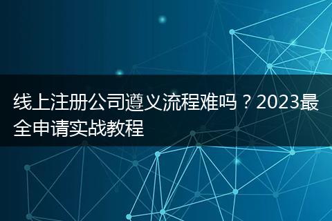 线上注册公司遵义流程难吗？2023最全申请实战教程