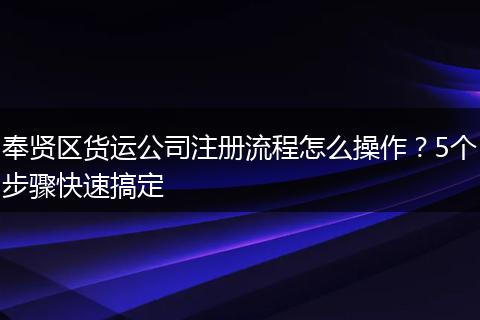 奉贤区货运公司注册流程怎么操作？5个步骤快速搞定