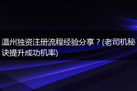 温州独资注册流程经验分享？(老司机秘诀提升成功机率)