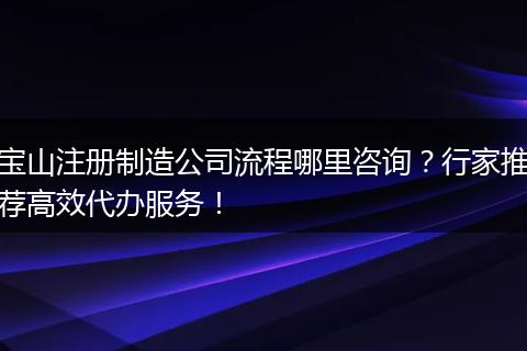 宝山注册制造公司流程哪里咨询？行家推荐高效代办服务！