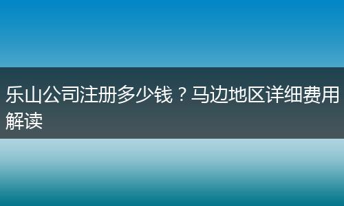 乐山公司注册多少钱？马边地区详细费用解读