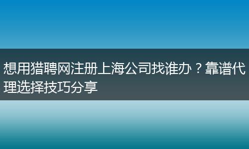 想用猎聘网注册上海公司找谁办？靠谱代理选择技巧分享