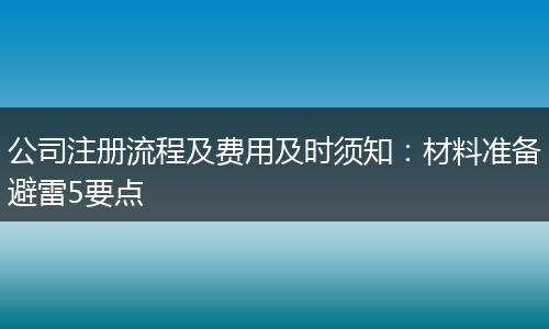 公司注册流程及费用及时须知：材料准备避雷5要点