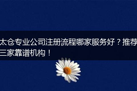 太仓专业公司注册流程哪家服务好？推荐三家靠谱机构！