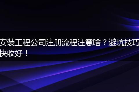 安装工程公司注册流程注意啥?避坑技巧快收好!