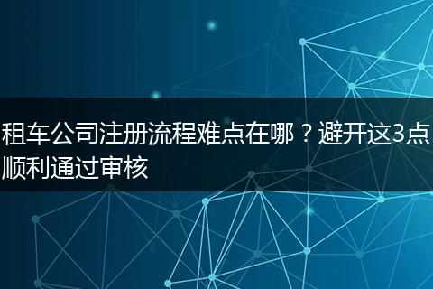 租车公司注册流程难点在哪？避开这3点顺利通过审核
