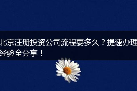 北京注册投资公司流程要多久？提速办理经验全分享！