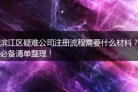 滨江区疑难公司注册流程需要什么材料？必备清单整理！
