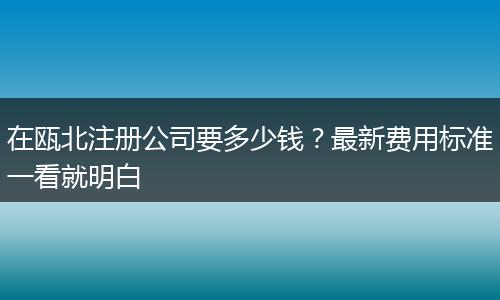 在瓯北注册公司要多少钱?最新费用标准一看就明白