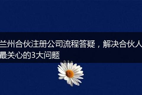 兰州合伙注册公司流程答疑，解决合伙人最关心的3大问题