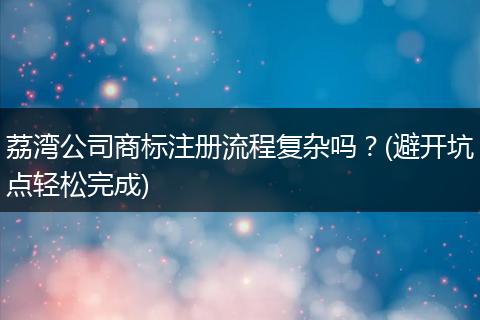 荔湾公司商标注册流程复杂吗？(避开坑点轻松完成)