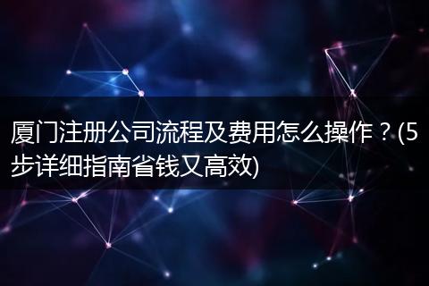 厦门注册公司流程及费用怎么操作？(5步详细指南省钱又高效)