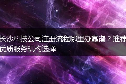 长沙科技公司注册流程哪里办靠谱？推荐优质服务机构选择