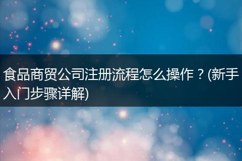 食品商贸公司注册流程怎么操作？(新手入门步骤详解)