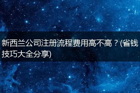 新西兰公司注册流程费用高不高？(省钱技巧大全分享)
