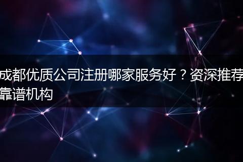 成都优质公司注册哪家服务好？资深推荐靠谱机构