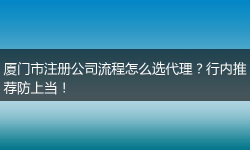 厦门市注册公司流程怎么选代理？行内推荐防上当！