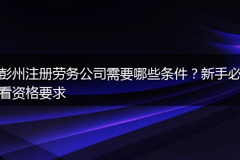 彭州注册劳务公司需要哪些条件?新手必看资格要求