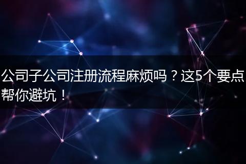 公司子公司注册流程麻烦吗？这5个要点帮你避坑！