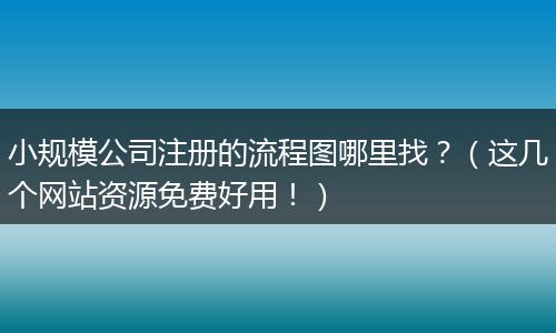 小规模公司注册的流程图哪里找？（这几个网站资源免费好用！）