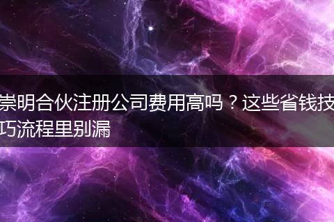 崇明合伙注册公司费用高吗？这些省钱技巧流程里别漏