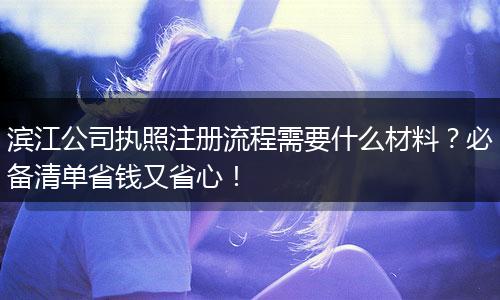 滨江公司执照注册流程需要什么材料？必备清单省钱又省心！