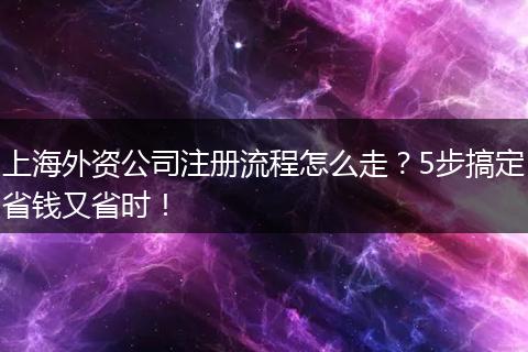 上海外资公司注册流程怎么走？5步搞定省钱又省时！